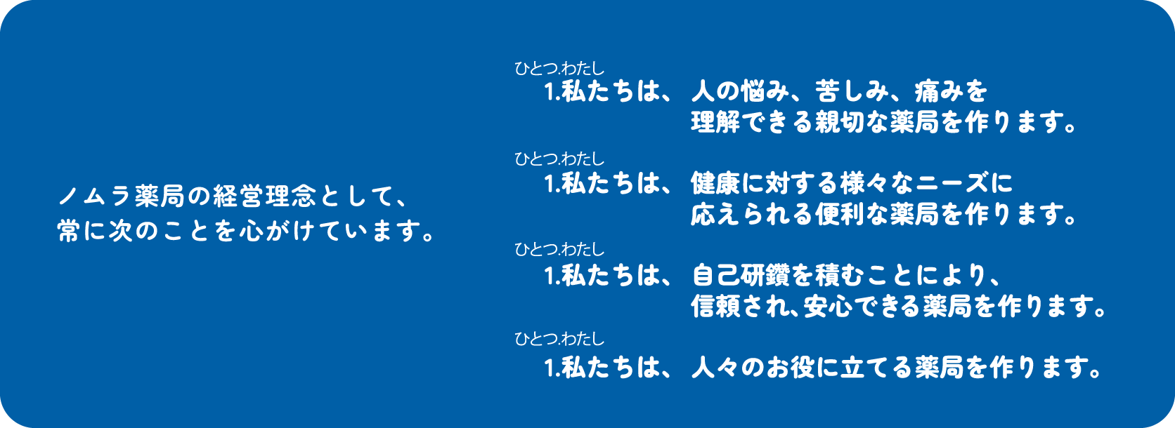 ノムラ薬局の経営理念として、常に次のことを心がけています。1.私たちは、人の悩み、苦しみ、痛みを理解できる親切な薬局を作ります。1.私たちは、健康に対する様々なニーズに応えられる便利な薬局を作ります。1.私たちは、自己研鑽を積むことにより、信頼され、安心できる薬局を作ります。1.私たちは、人々のお役に立てる薬局を作ります。